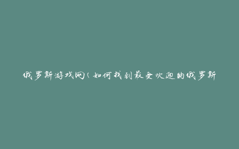 俄罗斯游戏网(如何找到最受欢迎的俄罗斯游戏？)