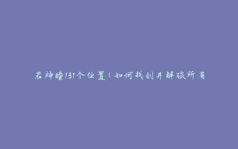 岩神瞳131个位置(如何找到并解锁所有位置)