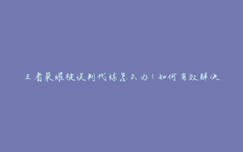 王者荣耀被误判代练怎么办(如何有效解决误判代练问题)
