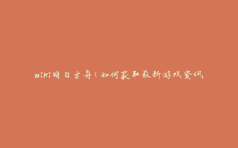 wiki明日方舟(如何获取最新游戏资讯和攻略)
