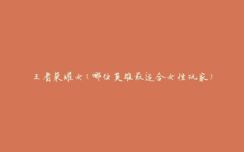 王者荣耀女(哪位英雄最适合女性玩家)