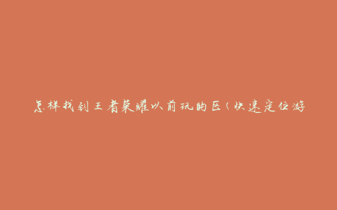 怎样找到王者荣耀以前玩的区(快速定位游戏历史记录)