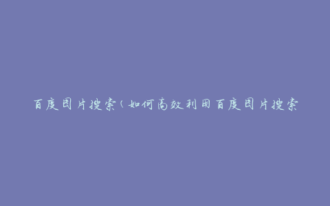 百度图片搜索(如何高效利用百度图片搜索功能)
