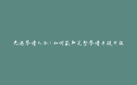 光遇琴谱大全(如何获取完整琴谱并提升技能)