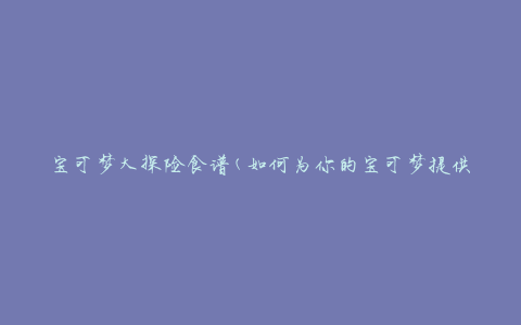宝可梦大探险食谱(如何为你的宝可梦提供营养均衡的饮食)