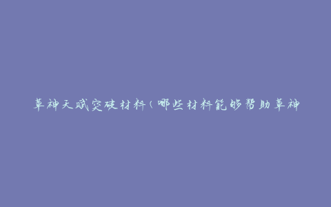 草神天赋突破材料(哪些材料能够帮助草神快速突破天赋)