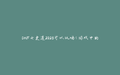 DNF女柔道2023可以玩吗(游戏中的新角色是否值得期待)