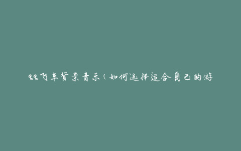 qq飞车背景音乐(如何选择适合自己的游戏音乐)