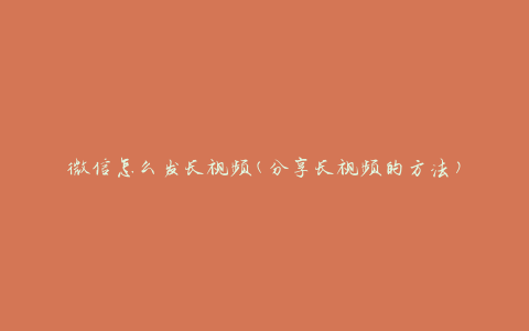 微信怎么发长视频(分享长视频的方法)
