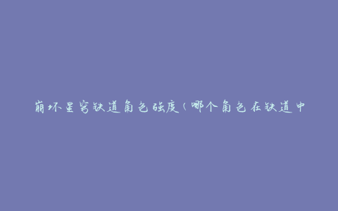 崩坏星穹铁道角色强度(哪个角色在铁道中表现最强大)