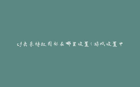 cf击杀特效图标在哪里设置(游戏设置中的哪个选项可以修改击杀特效图标)