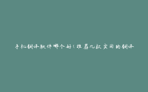 手机翻译软件哪个好(推荐几款实用的翻译工具)