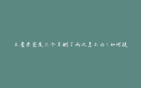 王者亲密度三个月删了两次怎么办(如何提高亲密度并避免被删除)