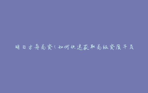 明日方舟高资(如何快速获取高级资质干员)