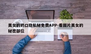 美女的奶口隐私秘免费APP-看图片美女的秘密部位