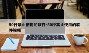 50种禁止使用的软件-50种禁止使用的软件视频