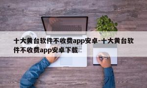 十大黄台软件不收费app安卓-十大黄台软件不收费app安卓下载