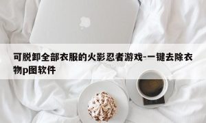 可脱卸全部衣服的火影忍者游戏-一键去除衣物p图软件
