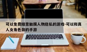 可以免费随意触摸人物隐私的游戏-可以和真人女角色做的手游