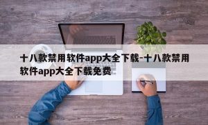 十八款禁用软件app大全下载-十八款禁用软件app大全下载免费