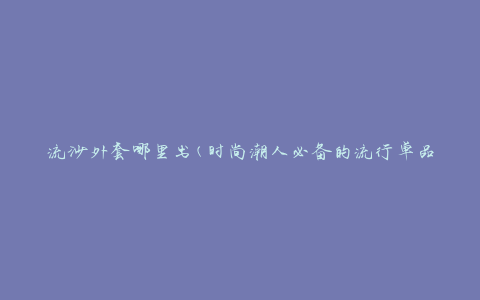 流沙外套哪里出(时尚潮人必备的流行单品)