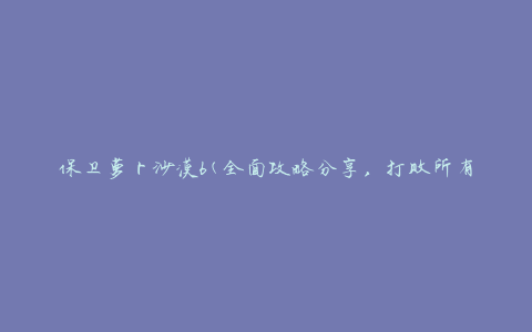 保卫萝卜沙漠6(全面攻略分享，打败所有难关的技巧)