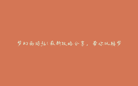 梦幻西游fb(最新攻略分享，带你玩转梦幻西游fb)