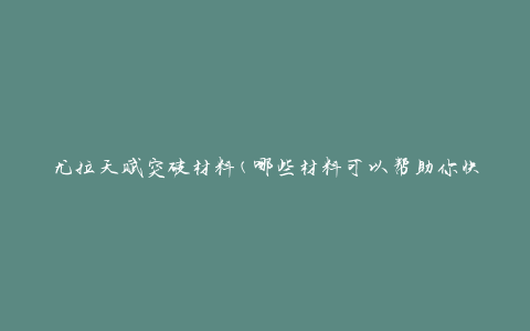 尤拉天赋突破材料(哪些材料可以帮助你快速突破天赋)