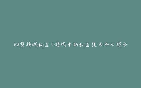 幻想神域钓鱼(游戏中的钓鱼技巧和心得分享)