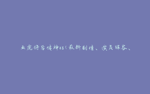 五虎将后传神xs(最新剧情、演员阵容、观影感受)