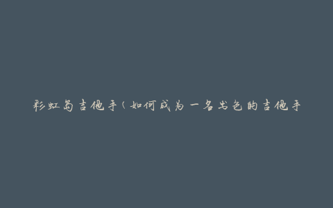 彩虹岛吉他手(如何成为一名出色的吉他手)