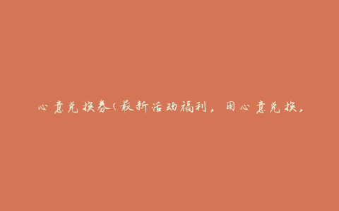 心意兑换券(最新活动福利，用心意兑换，让你的心意更有价值)