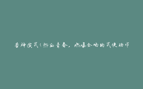 兽神演武(热血青春，燃爆全场的武侠动作电影)