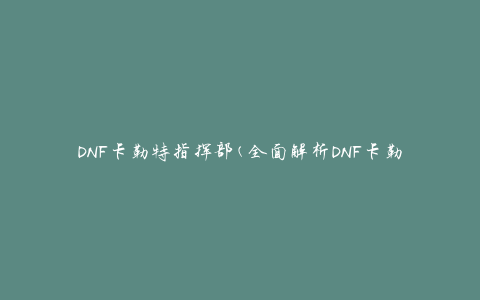 DNF卡勒特指挥部(全面解析DNF卡勒特指挥部攻略)