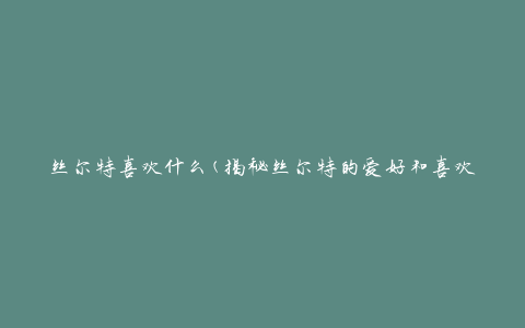 丝尔特喜欢什么(揭秘丝尔特的爱好和喜欢的事物)