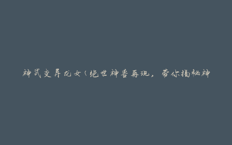神武变异龙女(绝世神兽再现，带你揭秘神武变异龙女的秘密)