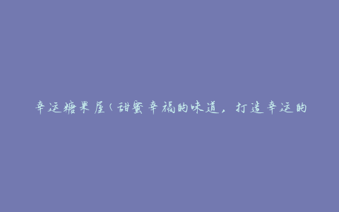 幸运糖果屋(甜蜜幸福的味道，打造幸运的糖果屋)