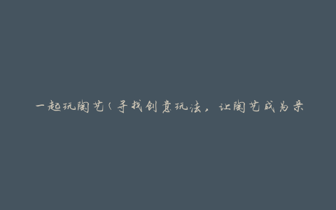 一起玩陶艺(寻找创意玩法，让陶艺成为亲子活动的好选择)