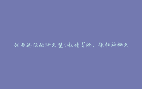 剑与远征扬沙戈壁(激情冒险，探秘神秘戈壁之旅)
