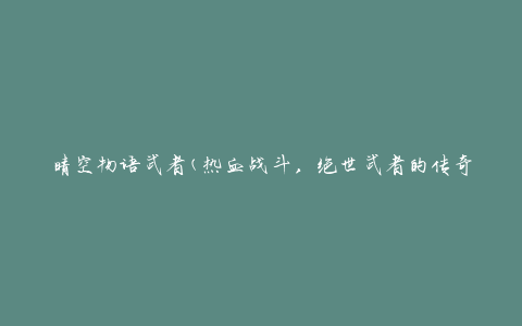 晴空物语武者(热血战斗，绝世武者的传奇之旅)