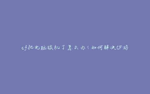 cf把电脑锁机了怎么办(如何解决CF游戏导致电脑卡死问题)