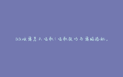 QQ炫舞怎么唱歌(唱歌技巧与舞蹈搭配，让你成为炫舞舞台上的明星)