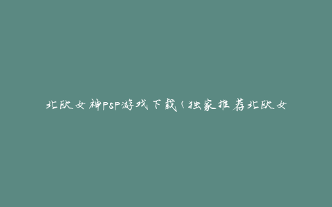 北欧女神psp游戏下载(独家推荐北欧女神psp游戏下载攻略)