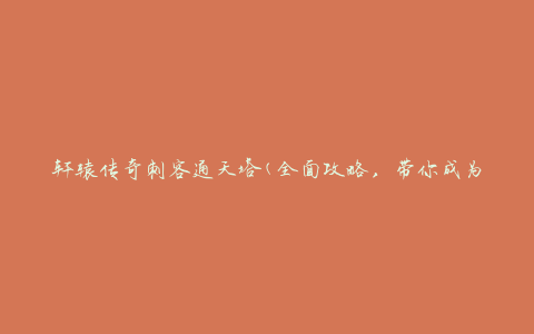 轩辕传奇刺客通天塔(全面攻略，带你成为顶尖刺客)