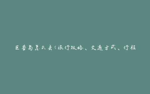巨兽岛怎么去(旅行攻略、交通方式、行程推荐)