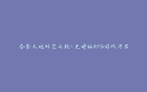 吞食天地时空之轮(史诗级RPG游戏开启全新篇章)