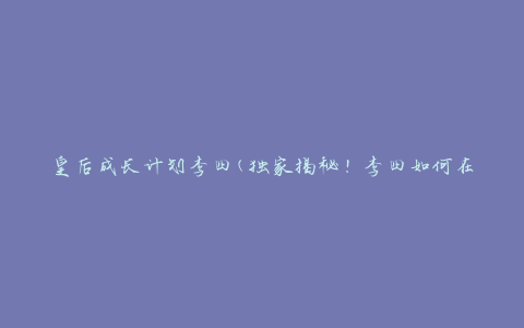 皇后成长计划李四(独家揭秘！李四如何在皇后成长计划中脱颖而出)