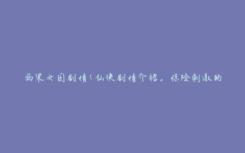 西梁女国剧情(仙侠剧情介绍，惊险刺激的剧情发展)