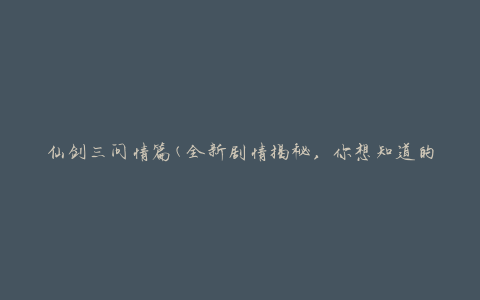 仙剑三问情篇(全新剧情揭秘，你想知道的仙剑三情节终于揭晓了)