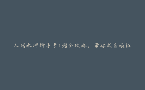 大话水浒新手卡(超全攻略，带你成为顶级战士)